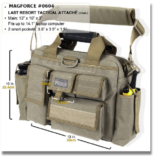 MAGFORCE # 0604 - LAST RESORT TACTICAL ATTACHE
Fully-padded compact "bug out" attache. Main compartment 13"(L) x 3"(W) x 10"(H). Collapsible radio / 32 oz. Nalgene bottle holders. Fits up to 14.1" (diagonal screen size) laptop computer
available colors: Black & Khaki
MAGFORCE # 0604 - LAST RESORT TACTICAL ATTACHE
Fully-padded compact "bug out" attache. Main compartment 13"(L) x 3"(W) x 10"(H). Collapsible radio / 32 oz. Nalgene bottle holders. Fits up to 14.1" (diagonal screen size) laptop computer
available colors: Black & Khaki